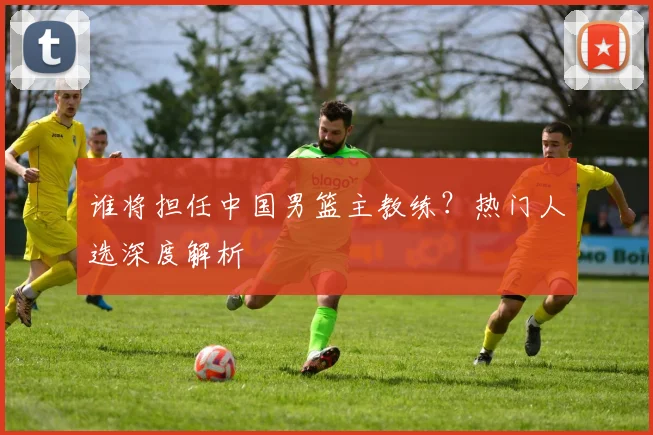 谁将担任中国男篮主教练？热门人选深度解析