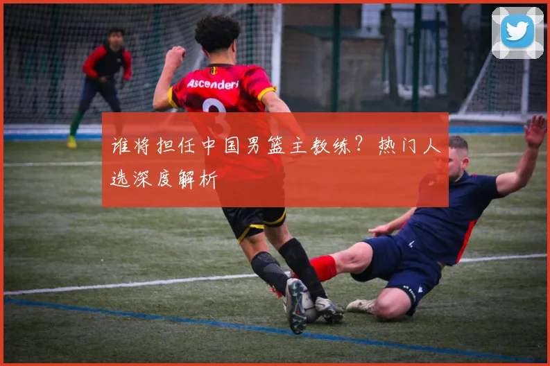 谁将担任中国男篮主教练?热门人选深度解析