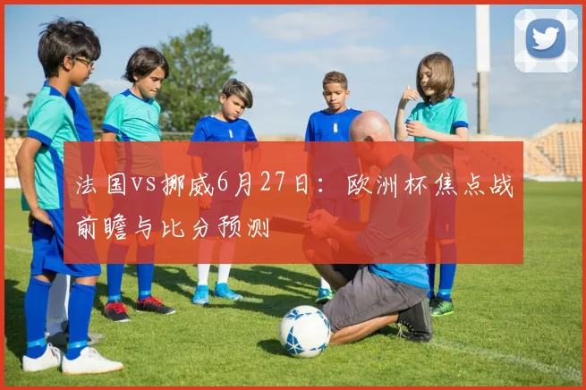 法国vs挪威6月27日:欧洲杯焦点战前瞻与比分预测