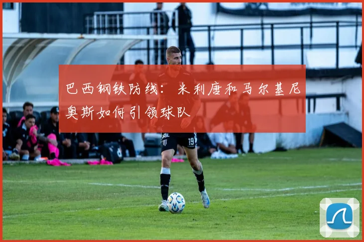 巴西钢铁防线:米利唐和马尔基尼奥斯如何引领球队