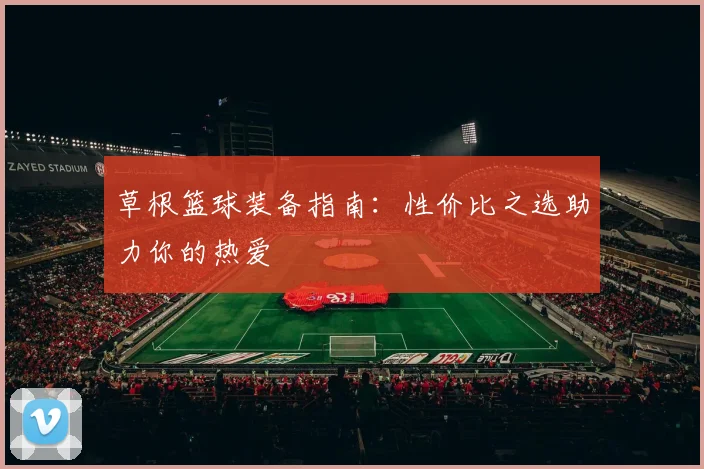 草根篮球装备指南:性价比之选助力你的热爱